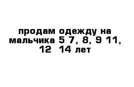 продам одежду на мальчика 5-7, 8, 9-11, 12- 14 лет